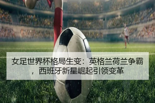 女足世界杯格局生变：英格兰荷兰争霸，西班牙新星崛起引领变革