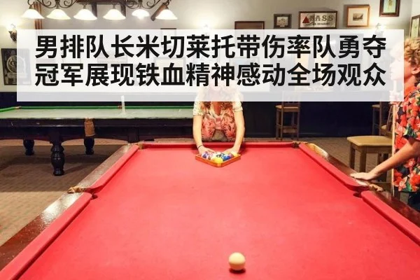 男排队长米切莱托带伤率队勇夺冠军展现铁血精神感动全场观众